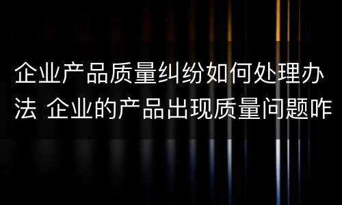 企业产品质量纠纷如何处理办法 企业的产品出现质量问题咋办