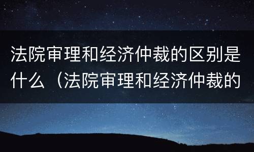 法院审理和经济仲裁的区别是什么（法院审理和经济仲裁的区别是什么意思）