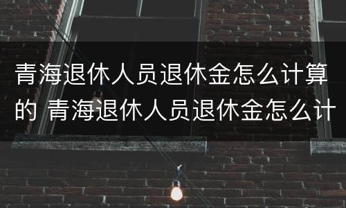 青海退休人员退休金怎么计算的 青海退休人员退休金怎么计算的呀