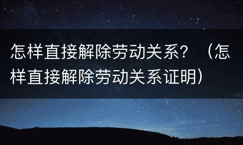 怎样直接解除劳动关系？（怎样直接解除劳动关系证明）