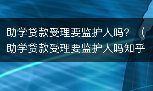 助学贷款受理要监护人吗？（助学贷款受理要监护人吗知乎）