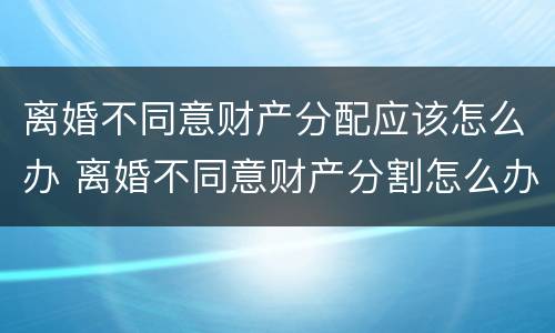 离婚不同意财产分配应该怎么办 离婚不同意财产分割怎么办