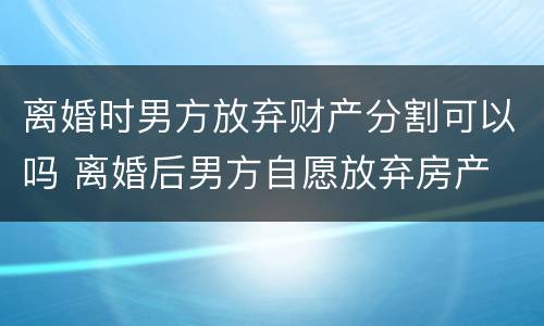 离婚时男方放弃财产分割可以吗 离婚后男方自愿放弃房产