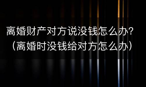 离婚财产对方说没钱怎么办？（离婚时没钱给对方怎么办）