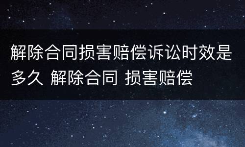 解除合同损害赔偿诉讼时效是多久 解除合同 损害赔偿