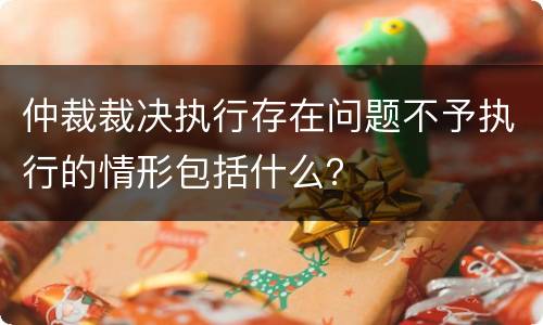 仲裁裁决执行存在问题不予执行的情形包括什么？