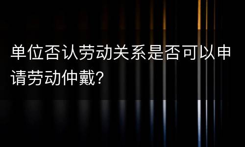 单位否认劳动关系是否可以申请劳动仲戴？