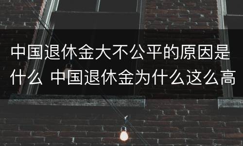 中国退休金大不公平的原因是什么 中国退休金为什么这么高