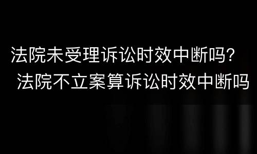 法院未受理诉讼时效中断吗？ 法院不立案算诉讼时效中断吗