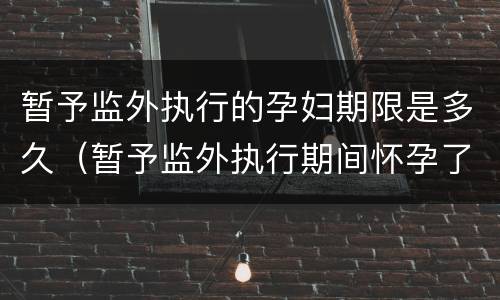 暂予监外执行的孕妇期限是多久（暂予监外执行期间怀孕了刑期怎么算）