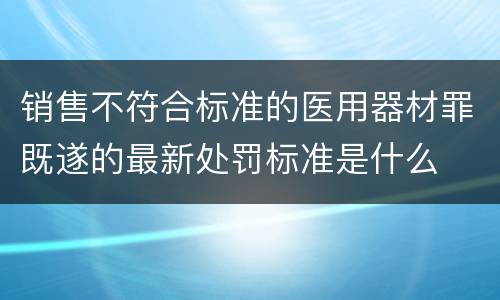 销售不符合标准的医用器材罪既遂的最新处罚标准是什么