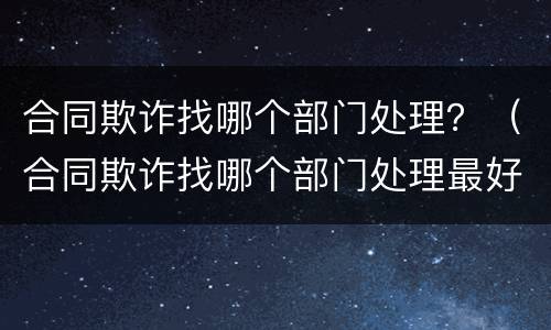 合同欺诈找哪个部门处理？（合同欺诈找哪个部门处理最好）