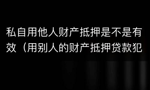 私自用他人财产抵押是不是有效（用别人的财产抵押贷款犯法吗）