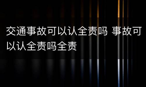 交通事故可以认全责吗 事故可以认全责吗全责