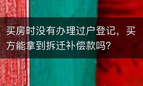 买房时没有办理过户登记，买方能拿到拆迁补偿款吗？