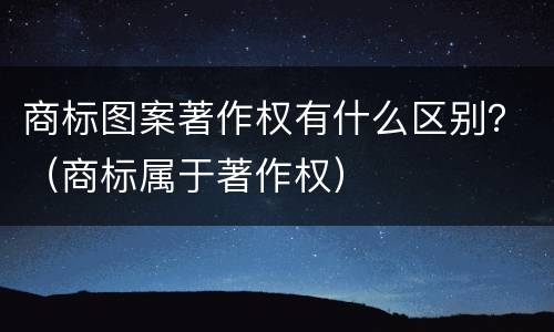 商标图案著作权有什么区别？（商标属于著作权）