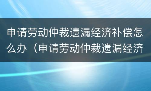 申请劳动仲裁遗漏经济补偿怎么办（申请劳动仲裁遗漏经济补偿怎么办呢）