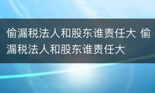 偷漏税法人和股东谁责任大 偷漏税法人和股东谁责任大