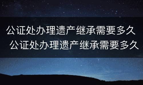 公证处办理遗产继承需要多久 公证处办理遗产继承需要多久时间