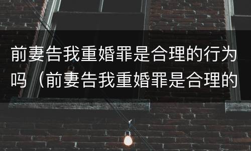 前妻告我重婚罪是合理的行为吗（前妻告我重婚罪是合理的行为吗知乎）