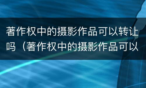 著作权中的摄影作品可以转让吗（著作权中的摄影作品可以转让吗）