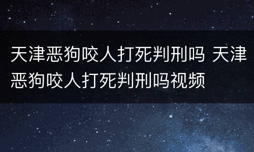 天津恶狗咬人打死判刑吗 天津恶狗咬人打死判刑吗视频