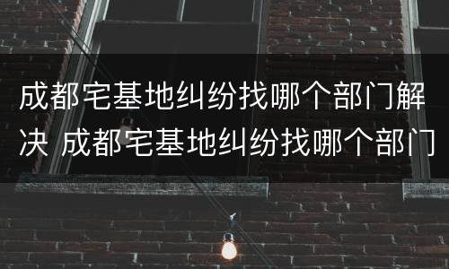 成都宅基地纠纷找哪个部门解决 成都宅基地纠纷找哪个部门解决最快