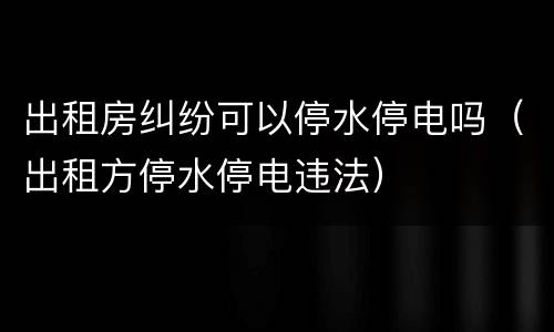 出租房纠纷可以停水停电吗（出租方停水停电违法）