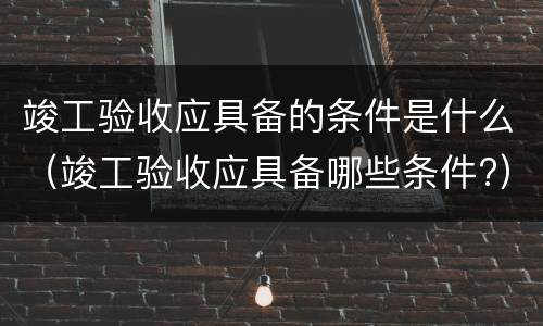 竣工验收应具备的条件是什么（竣工验收应具备哪些条件?）