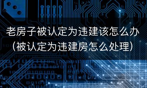 老房子被认定为违建该怎么办（被认定为违建房怎么处理）