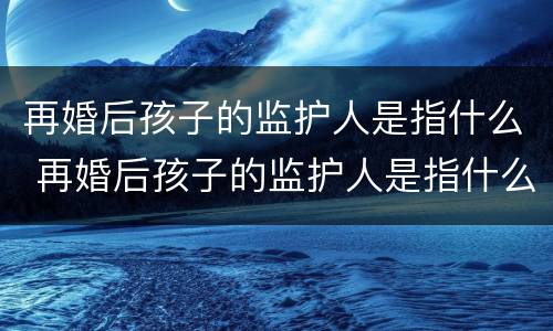 再婚后孩子的监护人是指什么 再婚后孩子的监护人是指什么关系