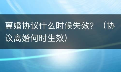 离婚协议什么时候失效？（协议离婚何时生效）