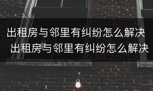 出租房与邻里有纠纷怎么解决 出租房与邻里有纠纷怎么解决呢