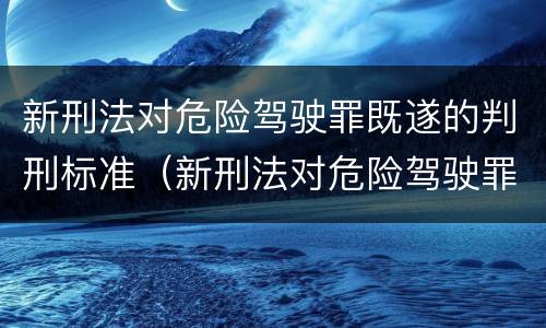 新刑法对危险驾驶罪既遂的判刑标准（新刑法对危险驾驶罪既遂的判刑标准有哪些）