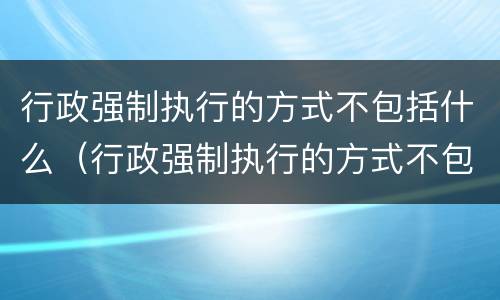 行政强制执行的方式不包括什么（行政强制执行的方式不包括什么法律）