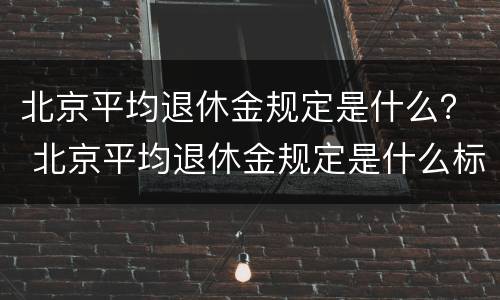 北京平均退休金规定是什么？ 北京平均退休金规定是什么标准