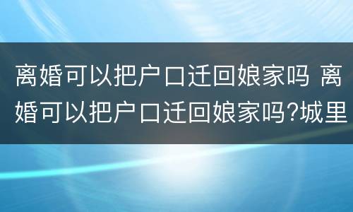 离婚可以把户口迁回娘家吗 离婚可以把户口迁回娘家吗?城里有房