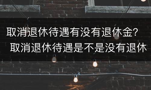 取消退休待遇有没有退休金？ 取消退休待遇是不是没有退休金