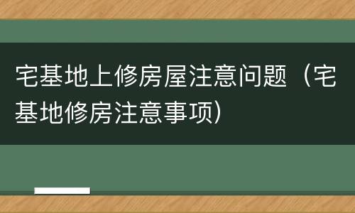 宅基地上修房屋注意问题（宅基地修房注意事项）