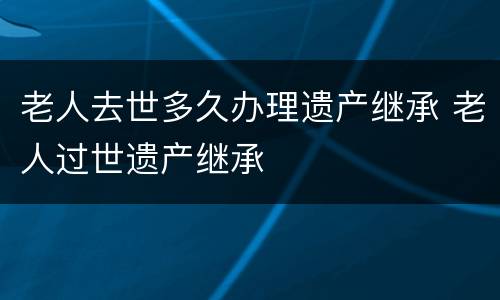 老人去世多久办理遗产继承 老人过世遗产继承