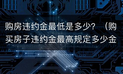 购房违约金最低是多少？（购买房子违约金最高规定多少金额）