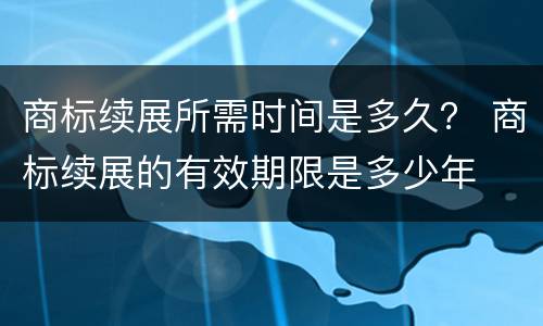 商标续展所需时间是多久？ 商标续展的有效期限是多少年