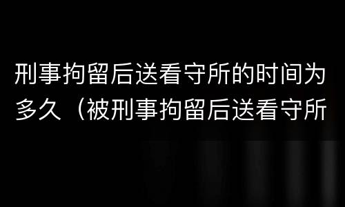 刑事拘留后送看守所的时间为多久（被刑事拘留后送看守所意味着什么）