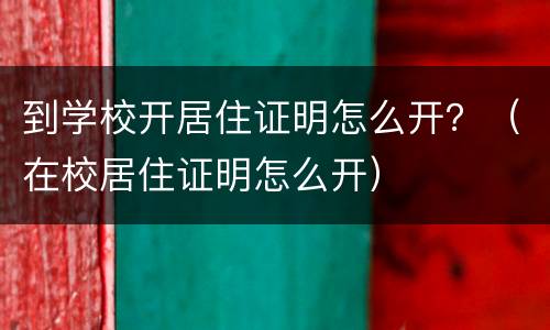 到学校开居住证明怎么开？（在校居住证明怎么开）