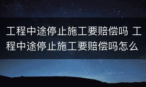 工程中途停止施工要赔偿吗 工程中途停止施工要赔偿吗怎么办