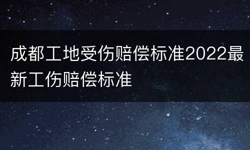 成都工地受伤赔偿标准2022最新工伤赔偿标准