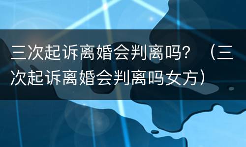 三次起诉离婚会判离吗？（三次起诉离婚会判离吗女方）