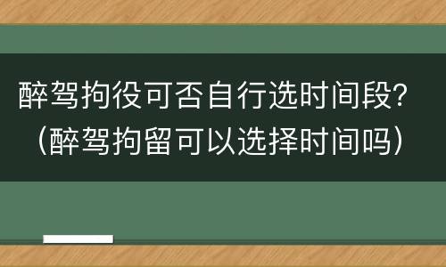 醉驾拘役可否自行选时间段？（醉驾拘留可以选择时间吗）