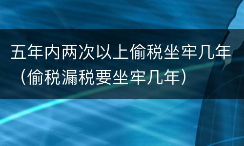 五年内两次以上偷税坐牢几年（偷税漏税要坐牢几年）