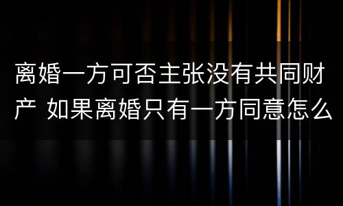 离婚一方可否主张没有共同财产 如果离婚只有一方同意怎么办